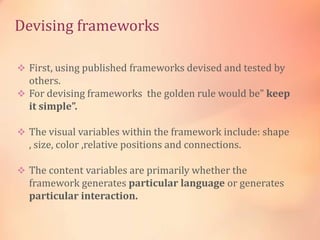 Devising frameworks
 First, using published frameworks devised and tested by
others.
 For devising frameworks the golden rule would be” keep
it simple”.
 The visual variables within the framework include: shape
, size, color ,relative positions and connections.
 The content variables are primarily whether the
framework generates particular language or generates
particular interaction.
 