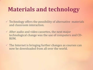 Materials and technology
 Technology offers the possibility of alternative materials
and classroom interaction.
 After audio and video cassettes, the next major
technological change was the use of computers and CD-
ROM.
 The Internet is bringing further changes as courses can
now be downloaded from all over the world.
 