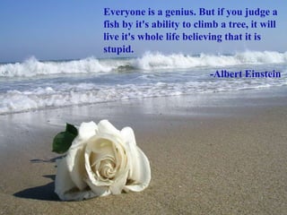 Everyone is a genius. But if you judge a
fish by it's ability to climb a tree, it will
live it's whole life believing that it is
stupid.
-Albert Einstein
 