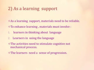 2) As a learning support
As a learning support, materials need to be reliable.
To enhance learning , materials must involve :
1. learners in thinking about language
2. Learners in using the language
The activities need to stimulate cognitive not
mechanical process.
The learners need a sense of progression.
 