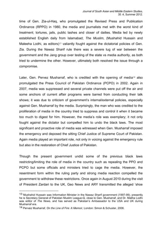 Journal of South Asian and Middle Eastern Studies,
35 :4, Summer 2012.
time of Gen. Zia-ul-Haq, who promulgated the Revised Press and Publication
Ordinance (RPPO) in 1980, the media and journalists met with the worst kind of
treatment; tortures, jails, public lashes and closer of dailies. Media led by newly
established English daily from Islamabad; The Muslim, (Mushahid Hussain and
Maleeha Lodhi, as editors)13 valiantly fought against the dictatorial policies of Gen.
Zia. During the Nawaz Sharif rule there was a severe tug of war between the
government and the Jang group over testing of the state vs media authority, as both
tried to undermine the other. However, ultimately both resolved the issue through a
compromise.
Later, Gen. Pervez Musharraf, who is credited with the opening of media14 also
promulgated the Press Council of Pakistan Ordinance (PCPO) in 2002. Again in
2007, media was suppressed and several private channels were put off the air and
some anchors of current affair programs were barred from conducting their talk
shows; it was due to criticism of government’s internal/external policies, especially
against Gen. Musharraf by the media. Surprisingly, the man who was credited to the
proliferation of media in the country tried to suppress and control it when it became
too much to digest for him. However, the media’s role was exemplary; it not only
fought against the dictator but compelled him to undo the black laws. The most
significant and proactive role of media was witnessed when Gen. Musharraf imposed
the emergency and deposed the sitting Chief Justice of Supreme Court of Pakistan.
Again media played an important role, not only in voicing against the emergency rule
but also in the restoration of Chief Justice of Pakistan.
Though the present government undid some of the previous black laws
restricting/limiting the role of media in the country such as repealing the PPO and
PCPO but some officials and ministers tried to cage the media. However, the
resentment form within the ruling party and strong media reaction compelled the
government to withdraw these restrictions. Once again in August 2010 during the visit
of President Zardari to the UK, Geo News and ARY transmitted the alleged ‘shoe
13 Mushahid Hussain was Information Minister in the Nawaz Sharif government (1997-99), presently
he is Secretary General of Pakistan Muslim League-Q, close to Gen. Musharraf, and Dr. Maliha Lodhi
was editor of The News, and has served as Pakistan’s Ambassador to the USA and UK during
Musharraf era.
14 Pervaiz Musharraf, On the Line of Fire: A Memoir, London: Simon & Schuster, 2006.
 
