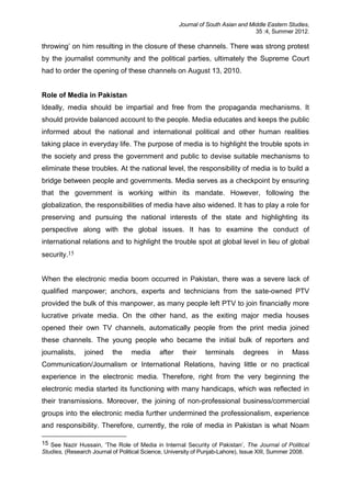 Journal of South Asian and Middle Eastern Studies,
35 :4, Summer 2012.
throwing’ on him resulting in the closure of these channels. There was strong protest
by the journalist community and the political parties, ultimately the Supreme Court
had to order the opening of these channels on August 13, 2010.
Role of Media in Pakistan
Ideally, media should be impartial and free from the propaganda mechanisms. It
should provide balanced account to the people. Media educates and keeps the public
informed about the national and international political and other human realities
taking place in everyday life. The purpose of media is to highlight the trouble spots in
the society and press the government and public to devise suitable mechanisms to
eliminate these troubles. At the national level, the responsibility of media is to build a
bridge between people and governments. Media serves as a checkpoint by ensuring
that the government is working within its mandate. However, following the
globalization, the responsibilities of media have also widened. It has to play a role for
preserving and pursuing the national interests of the state and highlighting its
perspective along with the global issues. It has to examine the conduct of
international relations and to highlight the trouble spot at global level in lieu of global
security.15
When the electronic media boom occurred in Pakistan, there was a severe lack of
qualified manpower; anchors, experts and technicians from the sate-owned PTV
provided the bulk of this manpower, as many people left PTV to join financially more
lucrative private media. On the other hand, as the exiting major media houses
opened their own TV channels, automatically people from the print media joined
these channels. The young people who became the initial bulk of reporters and
journalists, joined the media after their terminals degrees in Mass
Communication/Journalism or International Relations, having little or no practical
experience in the electronic media. Therefore, right from the very beginning the
electronic media started its functioning with many handicaps, which was reflected in
their transmissions. Moreover, the joining of non-professional business/commercial
groups into the electronic media further undermined the professionalism, experience
and responsibility. Therefore, currently, the role of media in Pakistan is what Noam
15 See Nazir Hussain, ‘The Role of Media in Internal Security of Pakistan’, The Journal of Political
Studies, (Research Journal of Political Science, University of Punjab-Lahore), Issue XIII, Summer 2008.
 