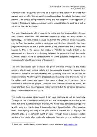 Journal of South Asian and Middle Eastern Studies,
35 :4, Summer 2012.
Chomsky notes “it would hardly come as a surprise if the picture of the world they
present were to reflect the perspectives and interests of the sellers, the buyers and
product… the product being audiences willing and able to spend.”16 The approach of
media in Pakistan is business oriented where sensationalism is used as a tool to
attract the financier and buyers.
The rapid developments taking place in the media are due to deregulation, foreign
and domestic investment and increased viewer-ship along with easy access to
technology. Therefore, media receives funds from the unknown private financiers,
may be from the political parties or anti-government lobbies. Ultimately, the views
projected on media are not of public neither of the professionals but of those who
finance it. This is the reason that media in Pakistan is mostly critical to the
government and there is a controversy between the government and the media.
Currently, media resort to sensationalism for profit purposes irrespective of its
implications for stability and image of the country.
This over-emphasised role of media has given immense leverage to the media
anchors, who through political debate and the popularity among the masses, have
become to influence the policy-making and conversely have tried to become the
decision-makers. Also through live broadcasts and ‘breaking news’ there is no role of
the editors and government control; the news is shown as it happens, has a
tremendous effect on the people. Moreover, with commercialization of media, the
major clients of these new media are not governments but the corporate companies
doing business in consumer’s goods.
The media is a double-edged sword; it can work positively as well as negatively.
Through the use of innovative techniques and new technologies such as the ‘sound
bites’ that is the out of context use of words, the media has a complete leverage over
what to show and how to show it, thus undermining the authenticity of the reporting
event. Investigating reporting in the print media is another tool to highlight the
different angle of a particular event or story. Through these techniques certain
section of the media also blackmails individuals, business groups, politicians and
16 Aroan Stark, ‘Noam Chomsky on Media, Politics, Action’ available at www.chomsky.info
 