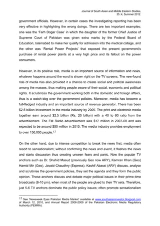 Journal of South Asian and Middle Eastern Studies,
35 :4, Summer 2012.
government officials. However, in certain cases the investigating reporting has been
very effective in highlighting the wrong doings. There are two important examples;
one was the ‘Farh Dogar Case’ in which the daughter of the former Chief Justice of
Supreme Court of Pakistan was given extra marks by the Federal Board of
Education, Islamabad to make her qualify for admission into the medical collage, and
the other was ‘Rental Power Projects’ that exposed the present government’s
purchase of rental power plants at a very high price and its fallout on the power
consumers.
However, in its positive role, media is an important source of information and news,
whatever happens around the word is shown right on the TV screens. The new-found
role of media has also provided it a chance to create social and political awareness
among the masses, thus making people aware of their social, economic and political
rights. It scrutinizes the government working both in the domestic and foreign affairs,
thus is a watch-dog over the government policies. Moreover, media has become a
full-fledged industry and an important source of revenue generator. There has been
$2.5 billion investment in the media industry by 2009. The print and electronic media
together earn around $2.5 billion (Rs. 20 billion) with a 40 to 60 ratio from the
advertisement. The FM Radio advertisement was $17 million in 2007-08 and was
expected to be around $50 million in 2010. The media industry provides employment
to over 150,000 people.17
On the other hand, due to intense competition to break the news first, media often
resort to sensationalism; without confirming the news and event, it flashes the news
and starts discussion thus creating unseen fears and panic. Now the popular TV
anchors such as Dr. Shahid Masud (previously Geo now ARY), Kamran Khan (Geo)
Hamid Mir (Geo), Javaid Chaudhry (Express), Kashif Abassi (ARY) discuss, analyse
and scrutinise the government policies, they set the agenda and they form the public
opinion. These anchors discuss and debate major political issues in their prime-time
broadcasts (8-10 pm), when most of the people are glued to their TV sets. Therefore,
just 5-6 TV anchors dominate the public policy issues; often promote sensationalism
17 See ‘Newsweek Eyes Pakistan Media Market’ available at www.southasianinvestor.blogpost.com
of March 12, 2010, and Annual Report 2006-2009 of the Pakistan Electronic Media Regulatory
Authority (PEMRA).
 