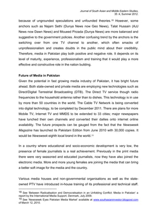 Journal of South Asian and Middle Eastern Studies,
35 :4, Summer 2012.
because of ungrounded speculations and unfounded theories.18 However, some
anchors such as Najam Sethi (Dunya News now Geo News), Talat Hussain (AJJ
News now Dawn News) and Moueed Pirzada (Dunya News) are more balanced and
suggestive to the government policies. Another confusing trend by the anchors is the
switching over from one TV channel to another, which often smacks of
unprofessionalism and creates doubts in the public mind about their credibility.
Therefore, media in Pakistan play both positive and negative role. It depends on its
level of maturity, experience, professionalism and training that it would play a more
effective and constructive role in the nation building.
Future of Media in Pakistan
Given the potential in fast growing media industry of Pakistan, it has bright future
ahead. Both state-owned and private media are employing new technologies such as
Direct/Digital Terrestrial Broadcasting (DTB). The Direct TV service though radio
frequencies to the household antenna rather than to dishes. This technology is in use
by more than 50 countries in the world. The Cable TV Network is being converted
into digital technology, to be completed by December 2011. There are plans for more
Mobile TV, Internet TV and MMDS to be extended to 33 cities; major newspapers
have lunched their own channels and converted their dailies onto internet online
availability. The future prospects can be gauged from the fact that the Newsweek
Magazine has launched its Pakistani Edition from June 2010 with 30,000 copies. It
would be Newsweek eighth local brand in the world.19
In a country where educational and socio-economic development is very low, the
presence of female journalists is a real achievement. Previously in the print media
there were very seasoned and educated journalists, now they have also joined the
electronic media. More and more young females are joining the media that can bring
a better soft image for the media and the country.
Various media houses and non-governmental organisations as well as the state-
owned PTV have introduced in-house training of its professional and technical staff.
18 See ‘Between Radicalisation and Democratisation in an Unfolding Conflict: Media in Pakistan’ a
report by the International Media Support, Denmark, July 2009.
19 See ‘Newsweek Eyes Pakistan Media Market’ available at www.southasianinvestor.blogpost.com
of March 12, 2010.
 