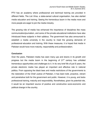 Journal of South Asian and Middle Eastern Studies,
35 :4, Summer 2012.
PTV has an academy where professional and technical training are provided in
different fields. The Lok Virsa, a state-owned cultural organisation, has also started
media education and training. Seeing the tremendous boom in the media more and
more people are eager to join the media industry.
The growing role of media has enhanced the importance of disciplines like mass
communication/journalism, and some of the private educational institutions have also
introduced these subjects in their syllabus. The government has also announced to
establish a media university in the country to meet the growing demands of
professional education and training. With these measures, it is hoped that media in
Pakistan would have more maturity, responsibility and professionalism.
Conclusion
Over the years, Pakistani media has seen many ups and downs in its growth and
progress but the media boom in the beginning of 21st
century has unfolded
tremendous opportunities and challenges to it. In its very brief life of just 8 years, the
private electronic media has played an important and effective role in national
politics. From opposing the black laws and media restrictions of the governments to
the restoration of the Chief Justice of Pakistan, it has been bold, proactive, vibrant
and penetrative both for the government and public. However, it is young, and lacks
professional training, maturity and responsibility. Nonetheless, given its potential role,
it would be an important source of positive and constructive socio-economic and
political change in the country.
 