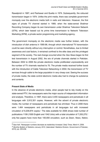 Journal of South Asian and Middle Eastern Studies,
35 :4, Summer 2012.
Rawalpindi in 1967, and Peshawar and Quetta in 1974. Subsequently, the coloured
transmission began in 1974. Unlike the print media, there was complete government
monopoly over the electronic media both in radio and television. However, the first
signs of private TV channel started in 1989, when the state-owned Shalimar
Recording Company began its own transmission under Shalimar Television Network
(STN), which later leased out its prime time transmission to Network Television
Marketing (NTM), a private sector programming and marketing agency.
The government monopoly on the electronic media was further broken, with the
introduction of dish antenna in 1995-96, through which international TV transmission
could be seen directly without any interruption or control. Nonetheless, due to limited
awareness and cost factors, it remained confined to the elite class and the privileged
segment of the society. The real change occurred when the Geo News began its first
test transmission in August 2002, the era of private channels started in Pakistan.
Between 2002 to 2008 the private electronic media proliferated unprecedently and
the number of TV channels reached to 70. The private media received further boost
with the introduction of Cable Television Networking in 2004; the transmission of TV
services through cable to the large population in very cheap cost. Seeing the success
of private media, the state control electronic media also had to change its substance
and contents.
Present State of Media
In the absence of private electronic media, when people had to rely mostly on the
state-owned PTV, the newspapers were the major source of independent information
and analysis. Therefore, in 1997, there were 4,455 newspapers and periodicals in all
languages with 3,912,301 copies. However, with the advent of private electronic
media, the number of newspapers and periodicals has shrinked. Thus in 2006 there
were 1,464 newspapers and periodicals in all languages but with increased
circulation of 8,208,874 copies.2 The data available for 2008 shows total number of
publications 1199 (1000 English and 1042 Urdu) with a total circulation of 7,205,275;3
only few papers have more than 100,000 circulation, such as Dawn, News, Nation,
2 Qazi Asif, ‘Newspaper numbers decrease as readership increases’ Daily Times, March 4, 2008.
3 Monthly Bulletin of Statistics January 2010, (Islamabad: Statistics Division, Government of Pakistan,
2010), pp. 235-238.
 