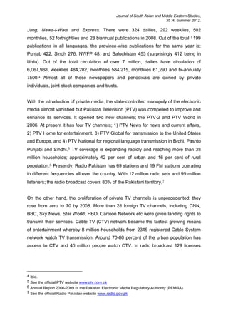Journal of South Asian and Middle Eastern Studies,
35 :4, Summer 2012.
Jang, Nawa-i-Waqt and Express. There were 324 dailies, 292 weeklies, 502
monthlies, 52 fortnightlies and 28 biannual publications in 2008. Out of the total 1199
publications in all languages, the province-wise publications for the same year is;
Punjab 422, Sindh 276, NWFP 48, and Baluchistan 453 (surprisingly 412 being in
Urdu). Out of the total circulation of over 7 million, dailies have circulation of
6,067,988, weeklies 484,282, monthlies 584,215, monthlies 61,290 and bi-annually
7500.4 Almost all of these newspapers and periodicals are owned by private
individuals, joint-stock companies and trusts.
With the introduction of private media, the state-controlled monopoly of the electronic
media almost vanished but Pakistan Television (PTV) was compelled to improve and
enhance its services. It opened two new channels; the PTV-2 and PTV World in
2006. At present it has four TV channels; 1) PTV News for news and current affairs,
2) PTV Home for entertainment, 3) PTV Global for transmission to the United States
and Europe, and 4) PTV National for regional language transmission in Brohi, Pashto
Punjabi and Sindhi.5 TV coverage is expanding rapidly and reaching more than 38
million households; approximately 42 per cent of urban and 16 per cent of rural
population.6 Presently, Radio Pakistan has 69 stations and 19 FM stations operating
in different frequencies all over the country. With 12 million radio sets and 95 million
listeners; the radio broadcast covers 80% of the Pakistani territory.7
On the other hand, the proliferation of private TV channels is unprecedented; they
rose from zero to 70 by 2008. More than 28 foreign TV channels, including CNN,
BBC, Sky News, Star World, HBO, Cartoon Network etc were given landing rights to
transmit their services. Cable TV (CTV) network became the fastest growing means
of entertainment whereby 8 million households from 2346 registered Cable System
network watch TV transmission. Around 70-80 percent of the urban population has
access to CTV and 40 million people watch CTV. In radio broadcast 129 licenses
4 Ibid.
5 See the official PTV website www.ptv.com.pk
6 Annual Report 2006-2009 of the Pakistan Electronic Media Regulatory Authority (PEMRA).
7 See the official Radio Pakistan website www.radio.gov.pk
 