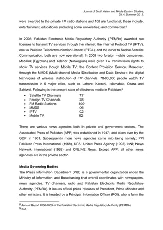 Journal of South Asian and Middle Eastern Studies,
35 :4, Summer 2012.
were awarded to the private FM radio stations and 108 are functional; these include,
entertainment, educational (including some universities) and commercial.8
In 2008, Pakistan Electronic Media Regulatory Authority (PEMRA) awarded two
licenses to transmit TV services through the internet, the Internet Protocol TV (IPTV),
one to Pakistan Telecommunication Limited (PTCL), and the other to Sachal Satellite
Communication; both are now operational. In 2009 two foreign mobile companies,
Mobilink (Egyptian) and Telenor (Norwegian) were given TV transmission rights to
show TV services though Mobile TV; the Content Provision Service. Moreover,
through the MMDS (Multi-channel Media Distribution and Data Service); the digital
techniques of wireless distribution of TV channels, 70-80,000 people watch TV
transmission in 5 major cities, such as Lahore, Karachi, Islamabad, Okara and
Sahiwal. Following is the present state of electronic media in Pakistan;9
 Satellite TV Channels 77
 Foreign TV Channels 28
 FM Radio Stations 109
 MMDS 06
 IPTV 02
 Mobile TV 02
There are various news agencies both in private and government sectors. The
Associated Press of Pakistan (APP) was established in 1947; and taken over by the
GOP in 1961. Subsequently more news agencies came into being namely; PPI
Pakistan Press International (1968), UPA; United Press Agency (1992), NNI; News
Network International (1992) and ONLINE News. Except APP, all other news
agencies are in the private sector.
Media Governing Bodies
The Press Information Department (PID) is a governmental organization under the
Ministry of Information and Broadcasting that overall coordinates with newspapers,
news agencies, TV channels, radio and Pakistan Electronic Media Regulatory
Authority (PEMRA). It issues official press releases of President, Prime Minister and
other ministers. It is headed by a Principal Information Officer (POI), who is form the
8 Annual Report 2006-2009 of the Pakistan Electronic Media Regulatory Authority (PEMRA).
9 Ibid.
 