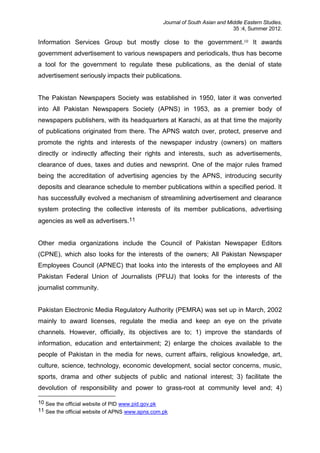 Journal of South Asian and Middle Eastern Studies,
35 :4, Summer 2012.
Information Services Group but mostly close to the government.10 It awards
government advertisement to various newspapers and periodicals, thus has become
a tool for the government to regulate these publications, as the denial of state
advertisement seriously impacts their publications.
The Pakistan Newspapers Society was established in 1950, later it was converted
into All Pakistan Newspapers Society (APNS) in 1953, as a premier body of
newspapers publishers, with its headquarters at Karachi, as at that time the majority
of publications originated from there. The APNS watch over, protect, preserve and
promote the rights and interests of the newspaper industry (owners) on matters
directly or indirectly affecting their rights and interests, such as advertisements,
clearance of dues, taxes and duties and newsprint. One of the major rules framed
being the accreditation of advertising agencies by the APNS, introducing security
deposits and clearance schedule to member publications within a specified period. It
has successfully evolved a mechanism of streamlining advertisement and clearance
system protecting the collective interests of its member publications, advertising
agencies as well as advertisers.11
Other media organizations include the Council of Pakistan Newspaper Editors
(CPNE), which also looks for the interests of the owners; All Pakistan Newspaper
Employees Council (APNEC) that looks into the interests of the employees and All
Pakistan Federal Union of Journalists (PFUJ) that looks for the interests of the
journalist community.
Pakistan Electronic Media Regulatory Authority (PEMRA) was set up in March, 2002
mainly to award licenses, regulate the media and keep an eye on the private
channels. However, officially, its objectives are to; 1) improve the standards of
information, education and entertainment; 2) enlarge the choices available to the
people of Pakistan in the media for news, current affairs, religious knowledge, art,
culture, science, technology, economic development, social sector concerns, music,
sports, drama and other subjects of public and national interest; 3) facilitate the
devolution of responsibility and power to grass-root at community level and; 4)
10 See the official website of PID www.pid.gov.pk
11 See the official website of APNS www.apns.com.pk
 