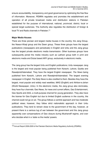 Journal of South Asian and Middle Eastern Studies,
35 :4, Summer 2012.
ensure accountability, transparency and good governance by optimizing the free flow
of information. Moreover, PEMRA regulates and promotes the establishment and
operation of all private broadcast media and distribution stations in Pakistan
established for the purpose of international, national, provincial, district, local or
special target audiences. The Authority also regulates the distribution of foreign &
local TV and Radio channels in Pakistan.12
Major Media Houses
There are three pioneer and largest media houses in the country; the Jang Group,
the Nawa-i-Waqt group and the Dawn group. These three groups have the largest
publications (newspapers and periodicals) in English and Urdu and the Jang group
has the largest private electronic media transmission. Other business groups have
subsequently joined the media industry such as Lakhani group both in print and
electronic media and Dubai based ARY group, exclusively in electronic media.
The Jang group has the largest Urdu and English publications; Urdu newspaper Jang
is the largest and most popular being published from Karachi, Lahore, Quetta and
Rawalpindi/Islamabad. They have the largest English newspaper; The News being
published form Karachi, Lahore and Rawalpindi/Islamabad. The largest evening
newspaper in English The Daily News is also credited to them. Besides they have the
largest, most popular and widely read weeklies; MAG (English) and Akhbar-e-Jehan
(World Newspaper, Urdu). In the electronic media, the Jang group also dominates,
they have four channels; Geo News, for news and current affairs, Geo Entertainment,
Geo Sports and AAG, a multi-purpose channel for young generation. They also have
the license for Geo English but due to limited English audience in the country, the
channel could not go on air. The group follows a centrist approach and has moderate
political views; however, they follow strict nationalistic approach in their Urdu
publications. They tend to remain close to the government of the day, however, at
present there is a serious tug of war between the government and the Jang group
apparently over compensations of Geo closure during Musharraff regime, and over
who decides what in a ‘state vs the media’ powers.
12 Annual Report 2006-2009 of the Pakistan Electronic Media Regulatory Authority (PEMRA).
 