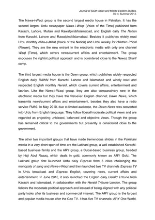 Journal of South Asian and Middle Eastern Studies,
35 :4, Summer 2012.
The Nawa-i-Waqt group is the second largest media house in Pakistan. It has the
second largest Urdu newspaper Nawa-i-Waqt (Voice of the Time) published from
Karachi, Lahore, Multan and Rawalpindi/Islamabad, and English daily The Nation
from Karachi, Lahore and Rawalpindi/Islamabad. Besides it publishes widely read
Urdu monthly Nida-e-Millat (Voice of the Nation) and Urdu weekly for children Phool
(Flower). They are the new entrant in the electronic media with only one channel
Waqt (Time), which covers news/current affairs and entertainment. The group
espouses the rightist political approach and is considered close to the Nawaz Sharif
camp.
The third largest media house is the Dawn group, which publishes widely respected
English daily DAWN from Karachi, Lahore and Islamabad and widely read and
respected English monthly Herald, which covers current affairs, entertainment and
fashion. Like the Nawa-i-Waqt group, they are also comparatively new in the
electronic media but they have the first-ever English channel; Dawn News, which
transmits news/current affairs and entertainment, besides they also have a radio
service FM89. In May 2010, due to limited audience, the Dawn News was converted
into Urdu from English language. They follow liberal/moderate political views and are
regarded as projecting unbiased, balanced and objective views. Though the group
has remained critical to the governments but presently is considered close to the
government.
The other two important groups that have made tremendous strides in the Pakistani
media in a very short span of time are the Lakhani group, a well established Karachi-
based business family and the ARY group, a Dubai-based business group, headed
by Haji Abul Razaq, which deals in gold; commonly known as ARY Gold. The
Lakhani group first launched Urdu daily Express from 8 cities challenging the
monopoly of Jang and Nawa-i-Waqt and then launched two TV channels Express TV
in Urdu broadcast and Express English, covering news, current affairs and
entertainment. In June 2010, it also launched the English daily Herald Tribune from
Karachi and Islamabad, in collaboration with the Herald Tribune London. The group
follows the moderate political approach and instead of being aligned with any political
party looks after its business and commercial interest. The ARY group is the largest
and popular media house after the Geo TV. It has five TV channels; ARY One World,
 