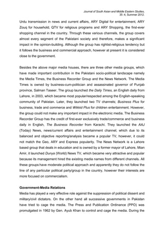 Journal of South Asian and Middle Eastern Studies,
35 :4, Summer 2012.
Urdu transmission in news and current affairs, ARY Digital for entertainment, ARY
Zouq for household, QTV for religious programs and ARY Shopping, the first-ever
shopping channel in the country. Through these various channels, the group covers
almost every segment of the Pakistani society and therefore, makes a significant
impact in the opinion-building. Although the group has rightist-religious tendency but
it follows the business and commercial approach, however at present it is considered
close to the government.
Besides the above major media houses, there are three other media groups, which
have made important contribution in the Pakistani socio-political landscape namely
the Media Times, the Business Recorder Group and the News Network. The Media
Times is owned by business-cum-politician and assassinated governor of Punjab
province, Salman Taseer. The group launched the Daily Times, an English daily from
Lahore, in 2003, which became most popular/respected among the English-speaking
community of Pakistan. Later, they launched two TV channels; Business Plus for
business, trade and commerce and Wikkid Plus for children entertainment. However,
the group could not make any important impact in the electronic media. The Business
Recorder Group has the credit of first-ever exclusively trade/commerce and business
daily in English, The Business Recorder from Karachi. They launched the AAJ
(Today) News, news/current affairs and entertainment channel, which due to its
balanced and objective reporting/analysis became a popular TV, however, it could
not match the Geo, ARY and Express popularity. The News Network is a Lahore
based group that deals in education and is owned by a former mayor of Lahore, Mian
Amir, it launched Dunya (World) News TV, which became very attractive and popular
because its management hired the existing media names from different channels. All
these groups have moderate political approach and apparently they do not follow the
line of any particular political party/group in the country, however their interests are
more focused on commercialism.
Government-Media Relations
Media has played a very effective role against the suppression of political dissent and
military/civil dictators. On the other hand all successive governments in Pakistan
have tried to cage the media. The Press and Publication Ordinance (PPO) was
promulgated in 1962 by Gen. Ayub Khan to control and cage the media. During the
 