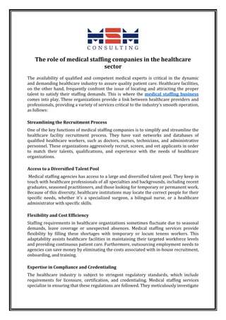 The role of medical staffing companies in the healthcare
sector
The availability of qualified and competent medical experts is critical in the dynamic
and demanding healthcare industry to assure quality patient care. Healthcare facilities,
on the other hand, frequently confront the issue of locating and attracting the proper
talent to satisfy their staffing demands. This is where the medical staffing business
comes into play. These organizations provide a link between healthcare providers and
professionals, providing a variety of services critical to the industry's smooth operation,
as follows:
Streamlining the Recruitment Process
One of the key functions of medical staffing companies is to simplify and streamline the
healthcare facility recruitment process. They have vast networks and databases of
qualified healthcare workers, such as doctors, nurses, technicians, and administrative
personnel. These organizations aggressively recruit, screen, and vet applicants in order
to match their talents, qualifications, and experience with the needs of healthcare
organizations.
Access to a Diversified Talent Pool
Medical staffing agencies has access to a large and diversified talent pool. They keep in
touch with healthcare professionals of all specialties and backgrounds, including recent
graduates, seasoned practitioners, and those looking for temporary or permanent work.
Because of this diversity, healthcare institutions may locate the correct people for their
specific needs, whether it's a specialized surgeon, a bilingual nurse, or a healthcare
administrator with specific skills.
Flexibility and Cost Efficiency
Staffing requirements in healthcare organizations sometimes fluctuate due to seasonal
demands, leave coverage or unexpected absences. Medical staffing services provide
flexibility by filling these shortages with temporary or locum tenens workers. This
adaptability assists healthcare facilities in maintaining their targeted workforce levels
and providing continuous patient care. Furthermore, outsourcing employment needs to
agencies can save money by eliminating the costs associated with in-house recruitment,
onboarding, and training.
Expertise in Compliance and Credentialing
The healthcare industry is subject to stringent regulatory standards, which include
requirements for licensure, certification, and credentialing. Medical staffing services
specialize in ensuring that these regulations are followed. They meticulously investigate
 