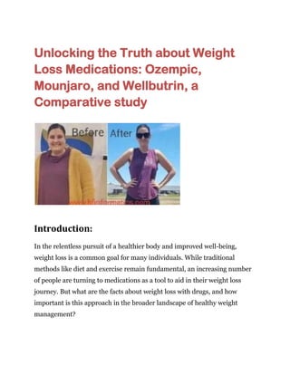 Unlocking the Truth about Weight
Loss Medications: Ozempic,
Mounjaro, and Wellbutrin, a
Comparative study
Introduction:
In the relentless pursuit of a healthier body and improved well-being,
weight loss is a common goal for many individuals. While traditional
methods like diet and exercise remain fundamental, an increasing number
of people are turning to medications as a tool to aid in their weight loss
journey. But what are the facts about weight loss with drugs, and how
important is this approach in the broader landscape of healthy weight
management?
 