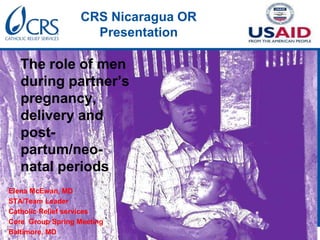 CRS Nicaragua OR
Presentation
The role of men
during partner’s
pregnancy,
delivery and
post-
partum/neo-
natal periods
Elena McEwan, MD
STA/Team Leader
Catholic Relief services
Core Group Spring Meeting
Baltimore, MD
 