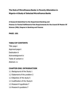 The Role of Microfinance Banks in Poverty Alleviation in
Nigeria–A Study of Selected Microfinance Banks
A Research Submitted to the Department Banking and
Finance In Partial Fulfillment of the Requirements for the Award Of Master Of
Science (MSc) Degree in Banking and Finance
PAGE: 101
TABLE OF CONTENTS
Title page i
Approval page ii
Dedication iii
Acknowledgment iv
Table of content vi
Abstract. ix
CHAPTER ONE: INTRODUCTION
1.1 Background of the Study 1
1.2 Statement of the problem 3
1.3 Objective of the study 5
1.4 Justification of the Study 6
1.5 Research hypothesis 7
1.6 Research questions 7
 