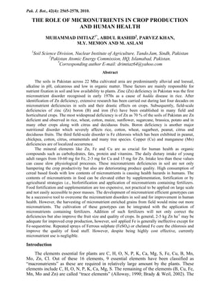 Pak. J. Bot., 42(4): 2565-2578, 2010.

THE ROLE OF MICRONUTRIENTS IN CROP PRODUCTION
AND HUMAN HEALTH
MUHAMMAD IMTIAZ1*, ABDUL RASHID2, PARVEZ KHAN,
M.Y. MEMON AND M. ASLAM
1

Soil Science Division, Nuclear Institute of Agriculture, Tando Jam, Sindh, Pakistan
2
Pakistan Atomic Energy Commission, HQ, Islamabad, Pakistan.
*
Corresponding author E-mail: drimtiaz64@yahoo.com
Abstract

The soils in Pakistan across 22 Mha cultivated area are predominantly alluvial and loessal,
alkaline in pH, calcareous and low in organic matter. These factors are mainly responsible for
nutrient fixation in soil and low availability to plants. Zinc (Zn) deficiency in Pakistan was the first
micronutrient disorder recognised in early 1970s as a cause of hadda disease in rice. After
identification of Zn deficiency, extensive research has been carried out during last four decades on
micronutrient deficiencies in soils and their drastic effects on crops. Subsequently, field-scale
deficiencies of zinc (Zn) boron (B) and iron (Fe) have been established in many field and
horticultural crops. The most widespread deficiency is of Zn as 70 % of the soils of Pakistan are Zn
deficient and observed in rice, wheat, cotton, maize, sunflower, sugarcane, brassica, potato and in
many other crops along with citrus and deciduous fruits. Boron deficiency is another major
nutritional disorder which severely affects rice, cotton, wheat, sugarbeet, peanut, citrus and
deciduous fruits. The third field-scale disorder is Fe chlorosis which has been exhibited in peanut,
chickpea, cotton, citrus, ornamentals and many tree species. Copper (Cu) and manganese (Mn)
deficiencies are of localized occurrence.
The mineral elements like Zn, Fe and Cu are as crucial for human health as organic
compounds such as carbohydrates, fats, protein and vitamins. The daily dietary intake of young
adult ranges from 10-60 mg for Fe, 2-3 mg for Cu and 15 mg for Zn. Intake less than these values
can cause slow physiological processes. These micronutrients deficiencies in soil are not only
hampering the crop productivity but also are deteriorating produce quality. High consumption of
cereal based foods with low contents of micronutrients is causing health hazards in humans. The
contents of micronutrients in food can be elevated either by supplementation, fortification or by
agricultural strategies i.e., biofortification and application of micronutrients containing fertilizers.
Food fortification and supplementation are too expensive, not practical to be applied on large scale
and not easily accessible to poor masses. The development of micronutrient efficient genotypes can
be a successive tool to overcome the micronutrient disorders in soil and for improvement in human
health. However, the harvesting of micronutrient enriched grains from field would mine out more
micronutrients. The cultivation of these genotypes can be integrated with the application of
micronutrients containing fertilizers. Addition of such fertilizers will not only correct the
deficiencies but also improve the fruit size and quality of crops. In general, 2-5 kg Zn ha-1 may be
adequate for improved crop production, however, soil applied Fe is generally ineffective except for
Fe-sequestrine. Repeated sprays of Ferrous sulphate (FeSO4) or chelated Fe cure the chlorosis and
improve the quality of food stuff. However, despite being highly cost effective, currently
micronutrient use is negligible.

Introduction
The elements essential for plants are C, H, O, N, P, K, Ca, Mg, S, Fe, Cu, B, Mn,
Mo, Zn, Cl. Out of these 16 elements, 9 essential elements have been classified as
“macronutrients” as these are required in relatively large amount by the plants. These
elements include C, H, O, N, P, K, Ca, Mg, S. The remaining of the elements (B, Cu, Fe,
Mn, Mo and Zn) are called “trace elements” (Alloway, 1990; Brady & Weil, 2002). The

 