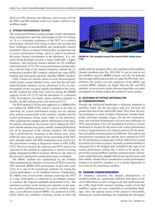 HONG ET AL.: ROLE OF MILLIMETER-WAVE TECHNOLOGIES IN 5G/6G WIRELESS COMMUNICATIONS
detail in [159]. However, the efficiency and accuracy of both
the PWC and MF methods need to be further verified in the
mmWave bands.
C. SYSTEM PERFORMANCE TESTING
The system performance testing includes system throughput,
beam management, and link performance of the UE testing,
etc. It is a systematic evaluation of the DUT in a wireless
environment. Outdoor field testing is direct and accurate but
faces challenges of uncontrollable and unrepeatable channel
parameters. Hence, a channel emulator plays an important role
in system performance testing, which is used to reconstruct
the actual channel environment in the laboratory. It is cur-
rently being developed towards a larger bandwidth, a higher
frequency, and increased channel number for 5G mmWave
communications [173]. The system performance testing meth-
ods, with the help of the channel emulators, include the re-
verberation chamber (RC) method, radiated two steps (RTS)
method, and multi-probe anechoic chamber (MPAC) method.
A RC is made of a metallic stirrer to excite electromagnetic
modes inside a metal-shielded cavity, such that the rich mul-
tipath Rayleigh channels can be constructed [174]. As elec-
tromagnetic modes are quasi-equally distributed in the cavity,
the RC method has often been used for testing the MIMO
capacity of the UE [175] and the absorption of a phantom
[176]. Nevertheless, for highly sparse mmWave channels in
the BSs, the RC method needs to be improved [177].
The RTS method [178] has been approved as a MIMO OTA
test method by 3GPP [179], which is based on the idea of
separating the system performance testing into the antenna
array pattern measurement in the anechoic chamber and the
system performance testing using cables in the laboratory.
After acquiring the complex pattern information of the array,
the pattern information, the transfer matrix linking the DUT
ports and the antenna array ports, and the channel information
can all be generated in the channel emulator. The former
step is performed by measuring at the antenna array ports,
while the latter step is carried out by measuring at the DUT
ports through cables. The RTS method has been used in sys-
tem performance testing at frequencies below 6 GHz [180],
[181]. However, because the antennas and DUTs need to be
separated in this method, its application is limited in testing
highly integrated mmWave terminals. Moreover, the effect of
the antenna is ignored for system performance evaluation.
The MPAC method was standardized by the Cellular
Telecommunications Industry Association (CTIA) to test the
LTE downlink MIMO OTA performance in the early years
[182]. It is one of the mainstream methods for testing the
system performance of 5G mmWave devices. Traditionally,
the MPAC uses several probe antennas enclosing the DUT
in a ring. Each probe is connected to an emulator channel
to construct the targeted multipath environment [183]. The
emulation accuracy in the testing area depends on the num-
ber of probes and their positions. For sparse mmWave chan-
nels, a cost-effective sectored MPAC was proposed in [184],
[185], which uses mmWave switching circuits to select the
FIGURE 20. The conceptual setup of the sectored MPAC testing system
[186].
probes with the strongest effect and map them to the mmWave
channel emulators [see Fig. 20] [186]. It can be used to test
the mmWave massive MIMO systems and UEs for both the
line-of-sight (LOS) and non-line-of-sight (NLOS) links. Nev-
ertheless, the system cost and complexity of the MPAC and
sectored MPAC methods are higher than the RC and RTS
methods. In recent years, probe selection algorithms are under
investigation to further reduce the number of active probes.
D. OUTLOOKS OF TESTING METHODS FOR
6G COMMUNICATIONS
Overall, the unlicensed bandwidth is relatively abundant in
mmWave band, but the free-space path loss becomes far
greater than that of the sub-6 GHz band. They force the test-
ing techniques to move to higher frequencies, broader band-
width, and larger dynamic ranges. For the 6G communica-
tions, new potential technologies will raise new challenges in
OTA measurements. First, for asymmetrical wireless systems
mentioned in Section II, the end-to-end system performance
testing is required because the channel matrices for the down-
link and uplink communications are different. This end-to-end
measurement conception has already been reported in [187]
for 5G performance testing and could be utilized fort testing
asymmetrical wireless systems. Secondly, terminal mobility is
characterized as the Doppler shift included in the state-of-art
system performance testing, but it needs to be greatly im-
proved for testing mmWave satellite communications. The dy-
namic target detection, doppler shift of moving directions, and
link stability should all be considered in system performance
testing in an anechoic chamber, as it is nearly impossible to
do in-situ test by launching a satellite.
VI. CHANNEL CHARACTERIZATION
As frequency increases, the channel characteristics in
mmWave bands are significantly different from those in the
sub-6 GHz bands in terms of large-scale and small-scale fad-
ing [188]. Real-world channel sounding results reveal that
mmWave signals are more vulnerable to surrounding block-
ages. Also, the sparsity nature of the channel is discernible,
which poses several challenges for exploiting the advantages
114 VOLUME 1, NO. 1, JANUARY 2021
 