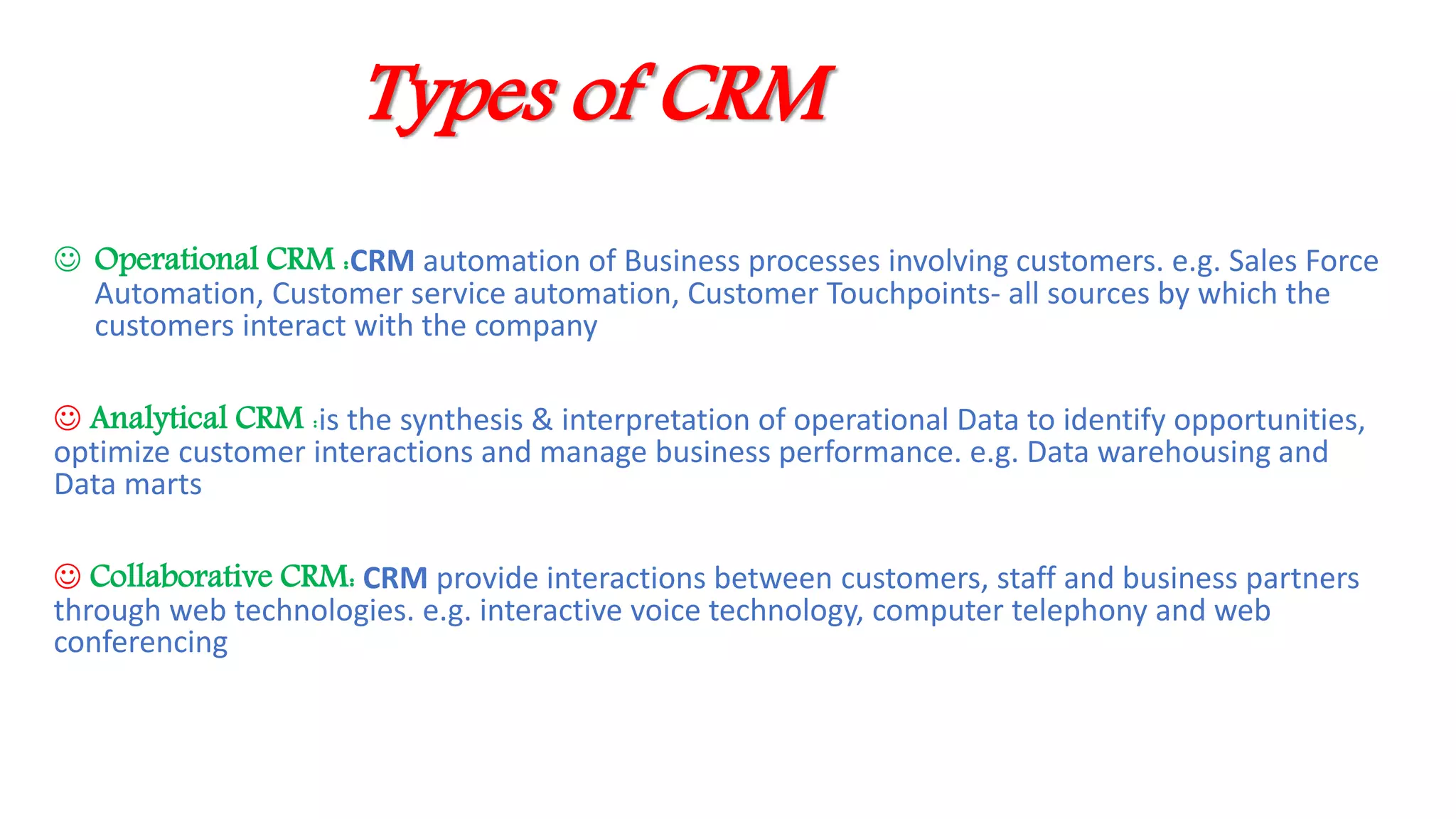 Types of CRM
 Operational CRM :CRM automation of Business processes involving customers. e.g. Sales Force
Automation, Customer service automation, Customer Touchpoints- all sources by which the
customers interact with the company
 Analytical CRM :is the synthesis & interpretation of operational Data to identify opportunities,
optimize customer interactions and manage business performance. e.g. Data warehousing and
Data marts
 Collaborative CRM: CRM provide interactions between customers, staff and business partners
through web technologies. e.g. interactive voice technology, computer telephony and web
conferencing
 