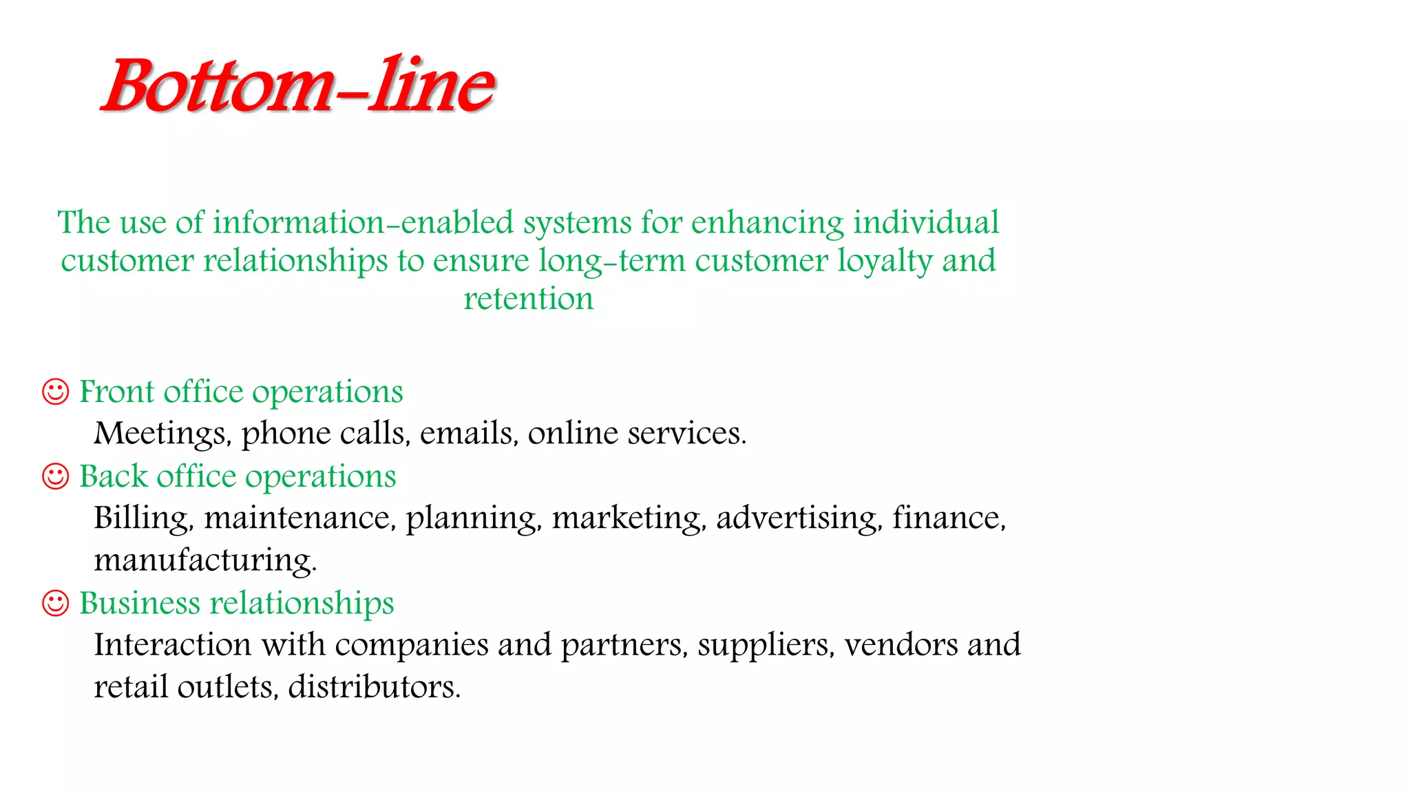 Bottom-line
The use of information-enabled systems for enhancing individual
customer relationships to ensure long-term customer loyalty and
retention
 Front office operations
Meetings, phone calls, emails, online services.
 Back office operations
Billing, maintenance, planning, marketing, advertising, finance,
manufacturing.
 Business relationships
Interaction with companies and partners, suppliers, vendors and
retail outlets, distributors.
 