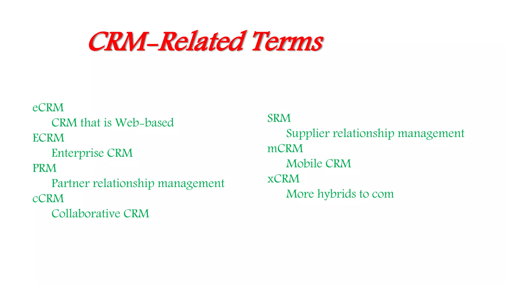 CRM-Related Terms
eCRM
CRM that is Web-based
ECRM
Enterprise CRM
PRM
Partner relationship management
cCRM
Collaborative CRM
SRM
Supplier relationship management
mCRM
Mobile CRM
xCRM
More hybrids to com
 