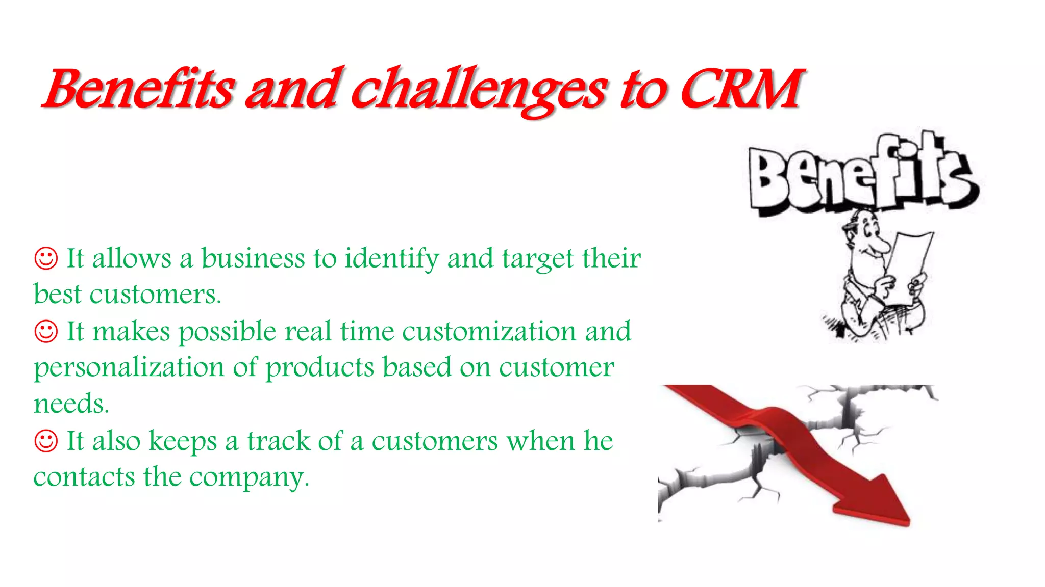 Benefits and challenges to CRM
 It allows a business to identify and target their
best customers.
 It makes possible real time customization and
personalization of products based on customer
needs.
 It also keeps a track of a customers when he
contacts the company.
 