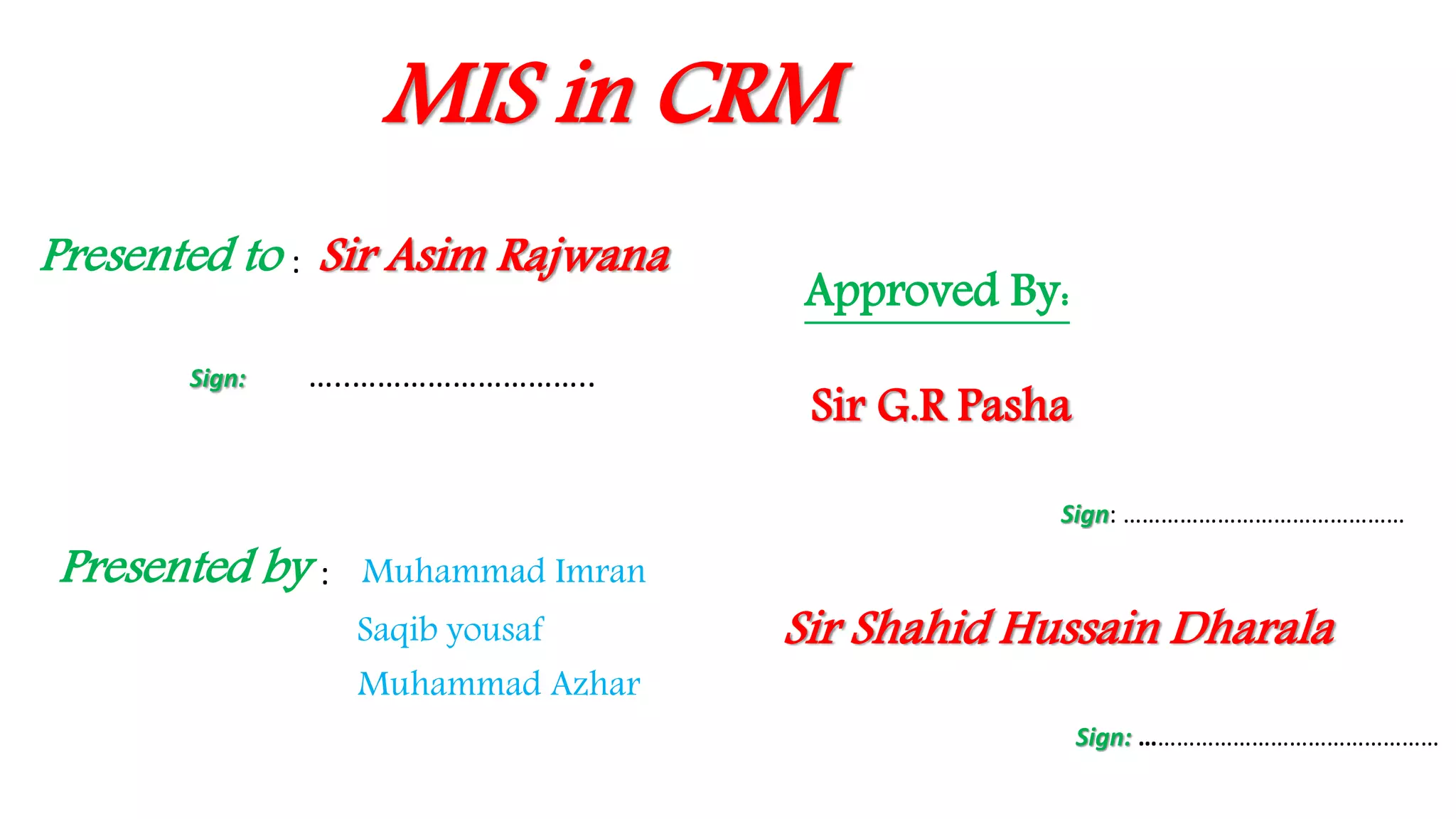 MIS in CRM
Presented to : Sir Asim Rajwana
Sign: …..………………………..
Presented by : Muhammad Imran
Saqib yousaf
Muhammad Azhar
Approved By:
Sir Shahid Hussain Dharala
Sign: …………………………………………
Sir G.R Pasha
Sign: ………………………………………
 