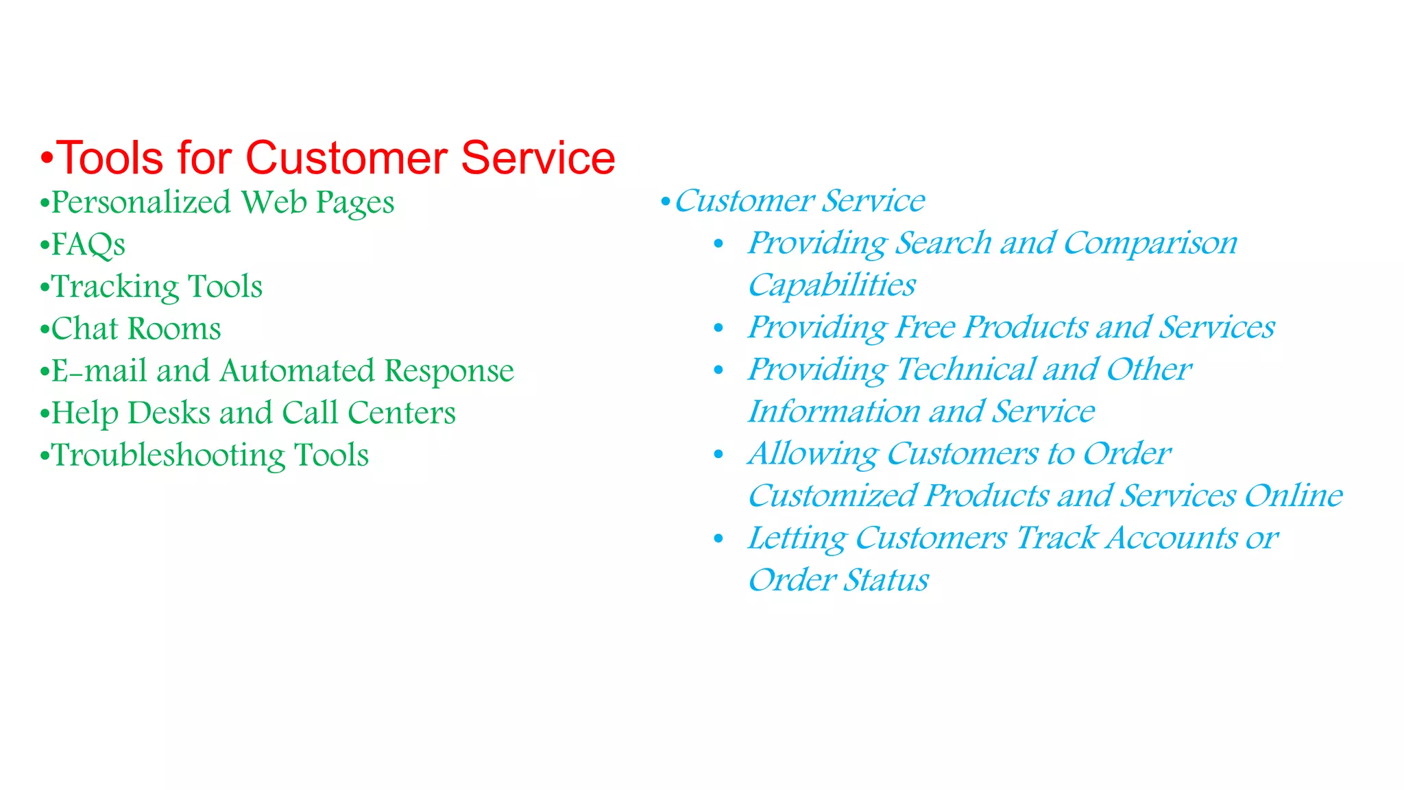 •Tools for Customer Service
•Personalized Web Pages
•FAQs
•Tracking Tools
•Chat Rooms
•E-mail and Automated Response
•Help Desks and Call Centers
•Troubleshooting Tools
•Customer Service
• Providing Search and Comparison
Capabilities
• Providing Free Products and Services
• Providing Technical and Other
Information and Service
• Allowing Customers to Order
Customized Products and Services Online
• Letting Customers Track Accounts or
Order Status
 