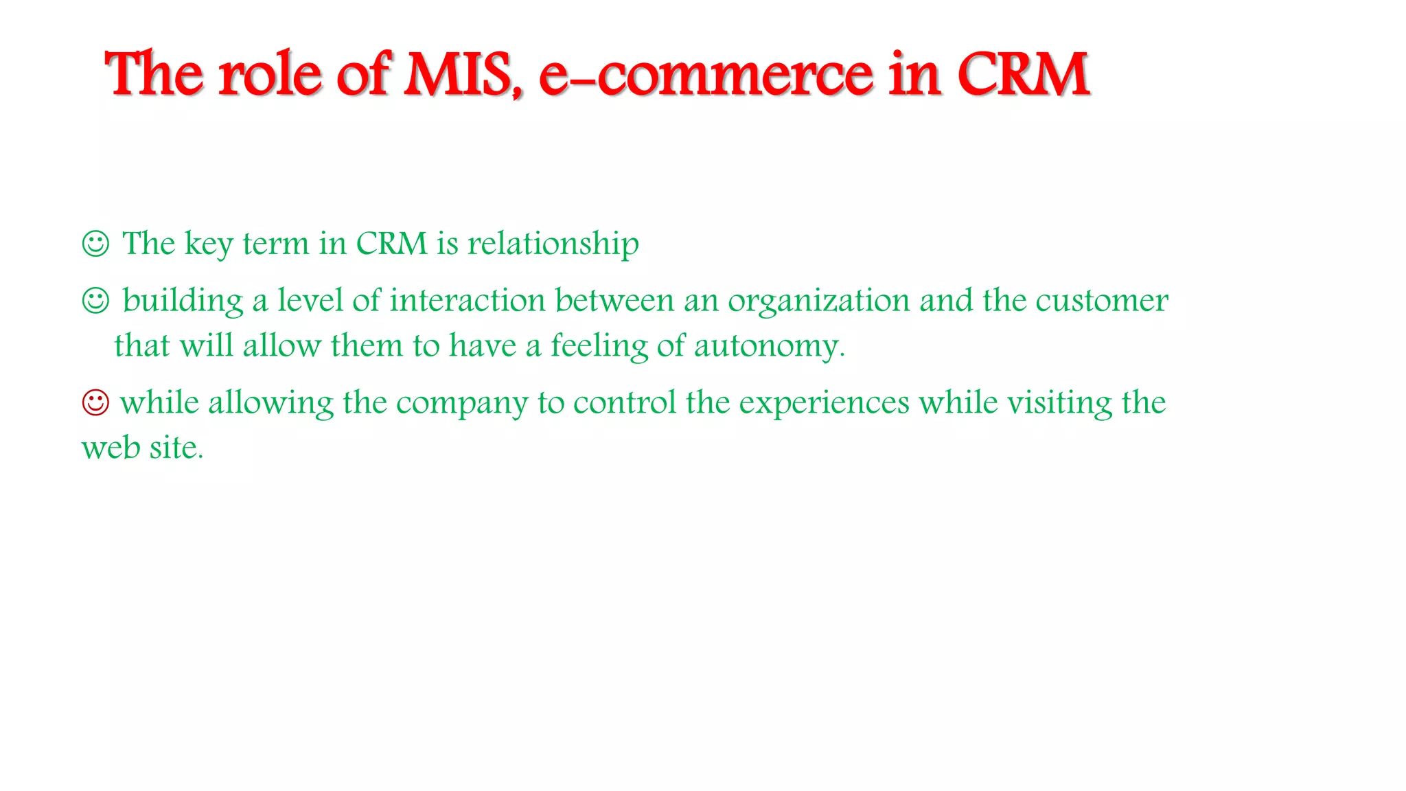 The role of MIS, e-commerce in CRM
 The key term in CRM is relationship
 building a level of interaction between an organization and the customer
that will allow them to have a feeling of autonomy.
 while allowing the company to control the experiences while visiting the
web site.
 