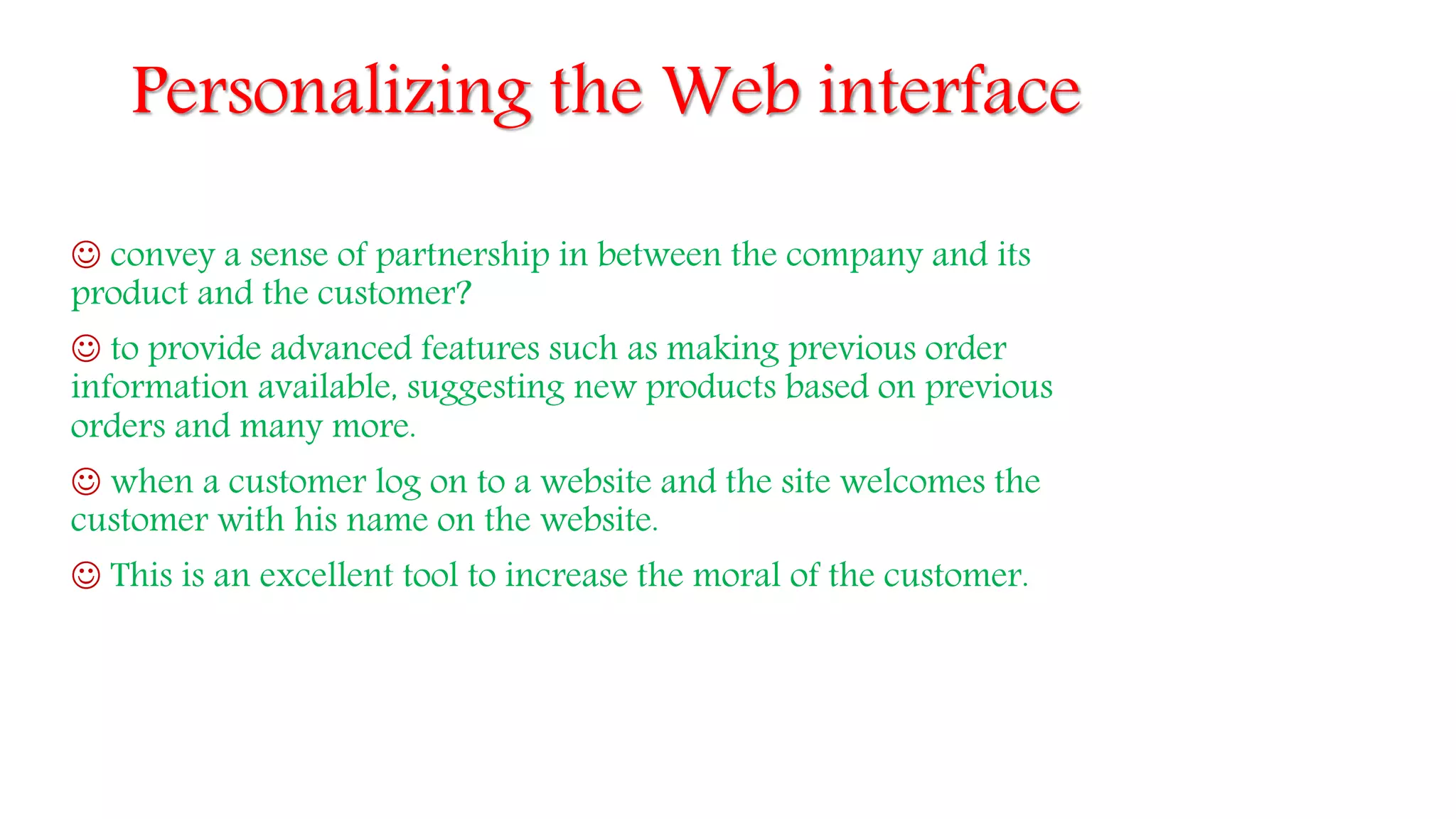 Personalizing the Web interface
 convey a sense of partnership in between the company and its
product and the customer?
 to provide advanced features such as making previous order
information available, suggesting new products based on previous
orders and many more.
 when a customer log on to a website and the site welcomes the
customer with his name on the website.
 This is an excellent tool to increase the moral of the customer.
 