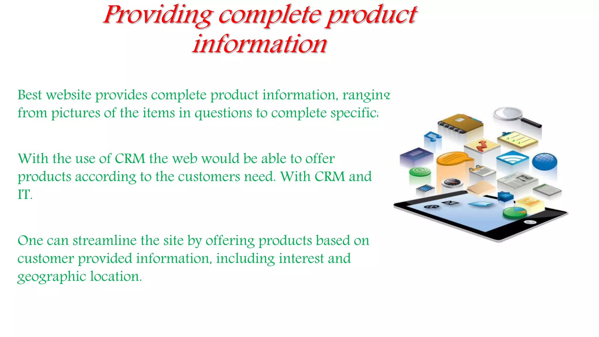 Providing complete product
information
Best website provides complete product information, ranging
from pictures of the items in questions to complete specifications.
With the use of CRM the web would be able to offer
products according to the customers need. With CRM and
IT.
One can streamline the site by offering products based on
customer provided information, including interest and
geographic location.
 