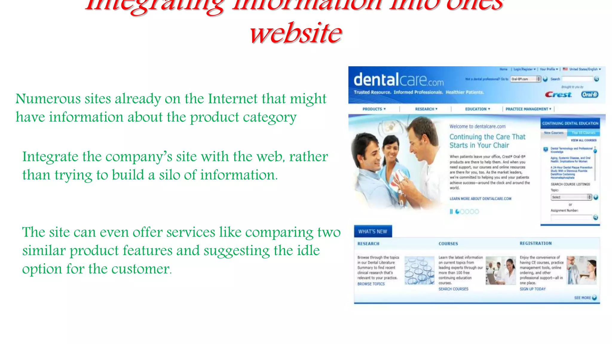 Integrating information into ones
website
Numerous sites already on the Internet that might
have information about the product category
Integrate the company’s site with the web, rather
than trying to build a silo of information.
The site can even offer services like comparing two
similar product features and suggesting the idle
option for the customer.
 