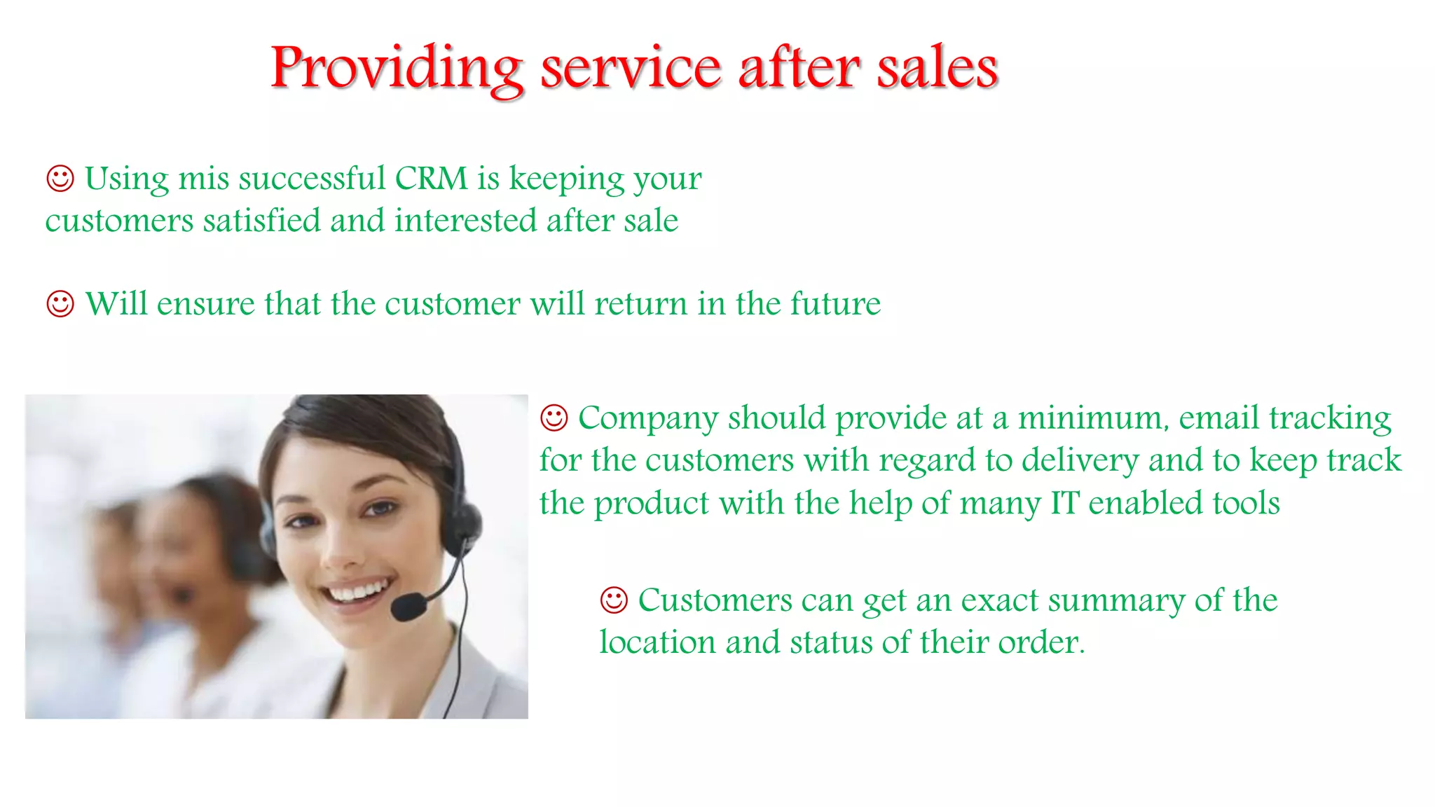 Providing service after sales
 Using mis successful CRM is keeping your
customers satisfied and interested after sale
 Will ensure that the customer will return in the future
 Company should provide at a minimum, email tracking
for the customers with regard to delivery and to keep track
the product with the help of many IT enabled tools
 Customers can get an exact summary of the
location and status of their order.
 