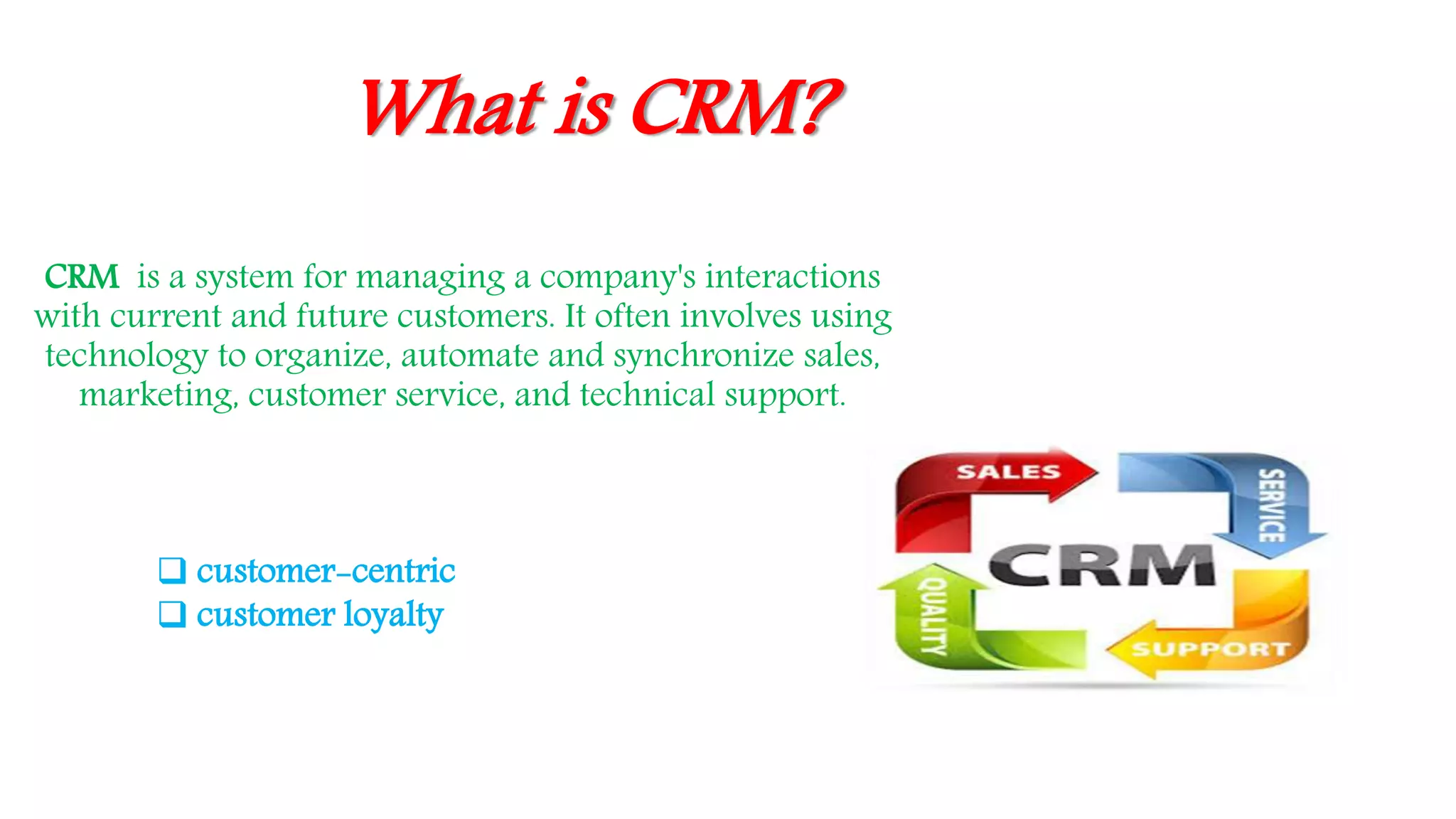 What is CRM?
CRM is a system for managing a company's interactions
with current and future customers. It often involves using
technology to organize, automate and synchronize sales,
marketing, customer service, and technical support.
 customer-centric
 customer loyalty
 