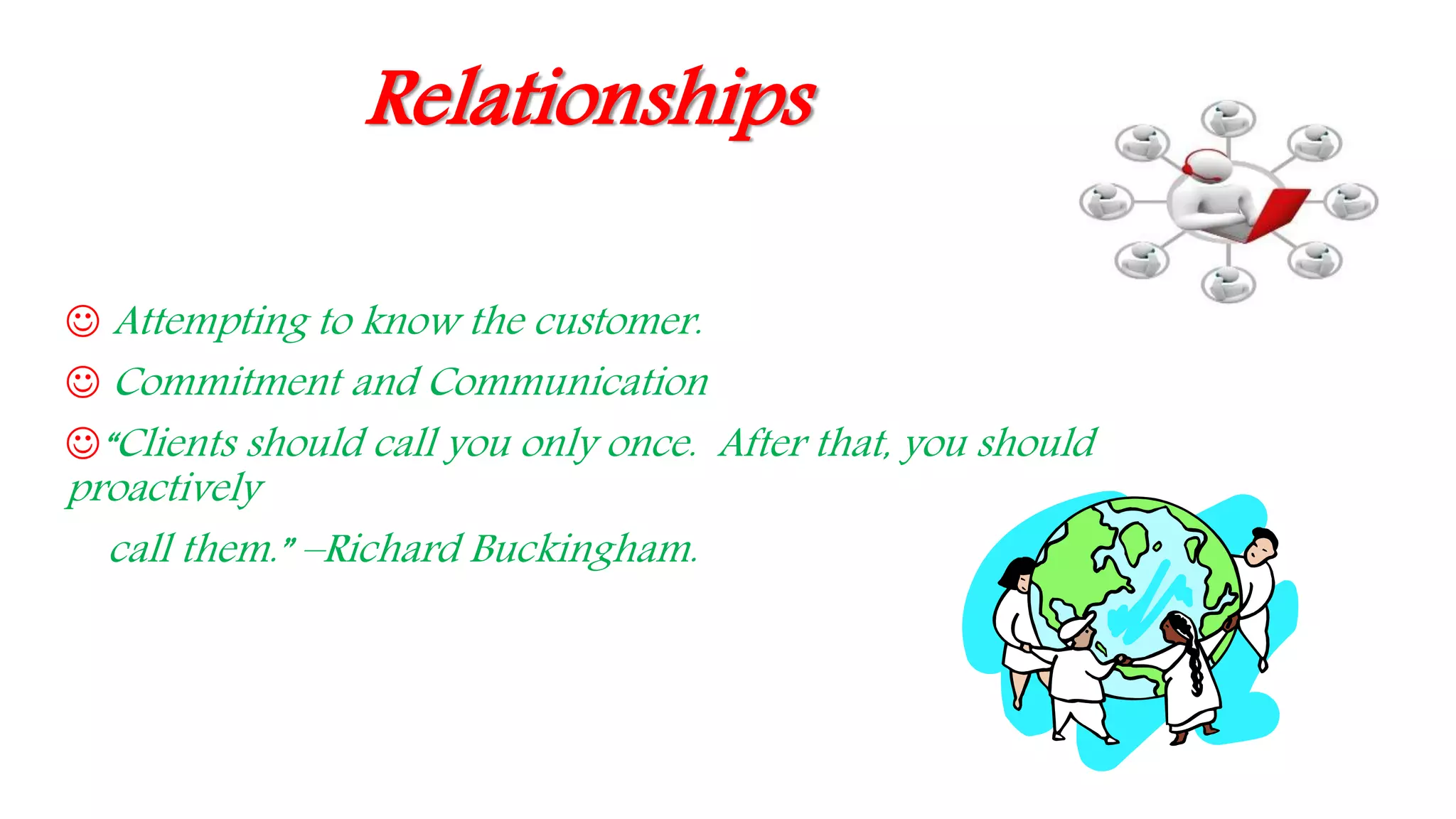 Relationships
 Attempting to know the customer.
 Commitment and Communication
“Clients should call you only once. After that, you should
proactively
call them.” –Richard Buckingham.
 