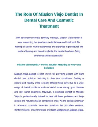 The Role Of Mission Viejo Dentist In
    Dental Care And Cosmetic
            Treatment

 With advanced cosmetic dentistry methods, Mission Viejo dentist is

    now exceeding the standards in dental care and treatment. By
making full use of his/her experience and expertise in procedures like

   teeth whitening and dental implants, the dentist has been fixing

                    erroneous smile successfully.



   Mission Viejo Dentist – Perfect Solution Matching To Your Oral
                             Condition

Mission Viejo dentist is best known for providing people with right

dental care solution matching to their oral conditions. Getting a

natural and healthy smile is really difficult these days due to a wide

range of dental problems such as tooth loss or decay, gum disease

and root canal treatment. However, a cosmetic dentist in Mission

Viejo is professionally trained to treat all these problems and help

restore the natural smile at competitive price. As the dentist is familiar

in advanced cosmetic treatment solutions like porcelain veneers,

dental implants, crowns/bridges and teeth whitening in Mission Viejo,
 