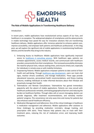 The Role of Mobile Applications in Transforming Healthcare Delivery
Introduction:
In recent years, mobile applications have revolutionized various aspects of our lives, and
healthcare is no exception. The widespread adoption of smartphones and the advancements
in mobile technology have paved the way for innovative solutions that are transforming
healthcare delivery. Mobile applications offer immense potential to enhance patient care,
improve accessibility, and empower both patients and healthcare professionals. In this blog
post, we will explore the significant role of mobile applications in revolutionizing healthcare
delivery and the benefits they bring to the industry.
1. Enhancing Access to Healthcare: Mobile applications have significantly improved
access to healthcare it consulting services. With healthcare apps, patients can
schedule appointments, access medical records, and communicate with healthcare
providers conveniently from their smartphones. This increased accessibility eliminates
the need for physical visits, reduces waiting times, and ensures timely care, especially
for individuals in remote areas or with mobility limitations.
2. Empowering Patients: Mobile applications empower patients to take control of their
health and well-being. Through healthcare app development, users can track vital
signs, monitor chronic conditions, and manage medications. These apps provide
educational resources, personalized health recommendations, and fitness tracking
features, enabling individuals to make informed decisions about their lifestyle and
proactively manage their health.
3. Telemedicine and Remote Consultations: Telemedicine has gained tremendous
popularity with the advent of mobile applications. Patients can now consult with
healthcare professionals remotely, eliminating geographical barriers and reducing the
burden on healthcare facilities. Through video calls or secure messaging, doctors can
provide diagnoses, offer treatment recommendations, and remotely monitor
patients' progress. This convenience not only saves time and money for patients but
also enhances overall healthcare efficiency.
4. Medication Management and Adherence: One of the critical challenges in healthcare
is medication management and adherence. Mobile applications offer solutions to
these challenges by providing medication reminders, dosage tracking, and
prescription refill alerts. These features help patients stay on track with their
treatment plans, reducing the risk of medication errors and improving health
outcomes.
 