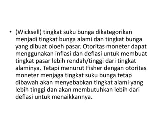 • (Wicksell) tingkat suku bunga dikategorikan
menjadi tingkat bunga alami dan tingkat bunga
yang dibuat oloeh pasar. Otoritas moneter dapat
menggunakan inflasi dan deflasi untuk membuat
tingkat pasar lebih rendah/tinggi dari tingkat
alaminya. Tetapi menurut Fisher dengan otoritas
moneter menjaga tingkat suku bunga tetap
dibawah akan menyebabkan tingkat alami yang
lebih tinggi dan akan membutuhkan lebih dari
deflasi untuk menaikkannya.
 