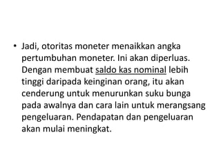 • Jadi, otoritas moneter menaikkan angka
pertumbuhan moneter. Ini akan diperluas.
Dengan membuat saldo kas nominal lebih
tinggi daripada keinginan orang, itu akan
cenderung untuk menurunkan suku bunga
pada awalnya dan cara lain untuk merangsang
pengeluaran. Pendapatan dan pengeluaran
akan mulai meningkat.
 