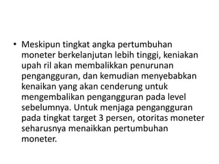 • Meskipun tingkat angka pertumbuhan
moneter berkelanjutan lebih tinggi, keniakan
upah ril akan membalikkan penurunan
pengangguran, dan kemudian menyebabkan
kenaikan yang akan cenderung untuk
mengembalikan pengangguran pada level
sebelumnya. Untuk menjaga pengangguran
pada tingkat target 3 persen, otoritas moneter
seharusnya menaikkan pertumbuhan
moneter.
 