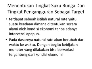 Menentukan Tingkat Suku Bunga Dan
Tingkat Pengangguran Sebagai Target
• terdapat sebuah istilah natural rate yaitu
suatu keadaan dimana ditentukan secara
alami oleh kondisi ekonomi tanpa adanya
intervensi apapun.
• Pada dasarnya natural rate akan berubah dari
waktu ke waktu. Dengan begitu kebijakan
moneter yang dilakukan bisa bervariasi
tergantung dari kondisi ekonomi
 