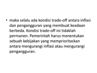 • maka selalu ada kondisi trade-off antara inflasi
dan pengangguran yang membuat keadaan
berbeda. Kondisi trade-off ini tidaklah
permanen. Pemerintah harus menentukan
sebuah kebijakan yang memprioritaskan
antara mengurangi inflasi atau mengurangi
pengangguran.
 