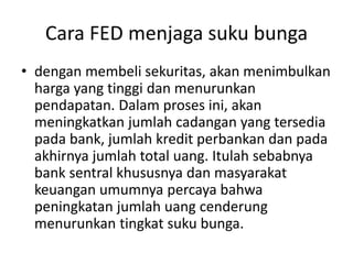 Cara FED menjaga suku bunga
• dengan membeli sekuritas, akan menimbulkan
harga yang tinggi dan menurunkan
pendapatan. Dalam proses ini, akan
meningkatkan jumlah cadangan yang tersedia
pada bank, jumlah kredit perbankan dan pada
akhirnya jumlah total uang. Itulah sebabnya
bank sentral khususnya dan masyarakat
keuangan umumnya percaya bahwa
peningkatan jumlah uang cenderung
menurunkan tingkat suku bunga.
 