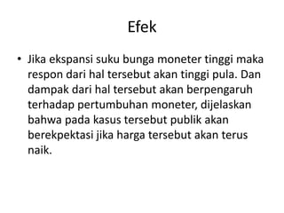 Efek
• Jika ekspansi suku bunga moneter tinggi maka
respon dari hal tersebut akan tinggi pula. Dan
dampak dari hal tersebut akan berpengaruh
terhadap pertumbuhan moneter, dijelaskan
bahwa pada kasus tersebut publik akan
berekpektasi jika harga tersebut akan terus
naik.
 
