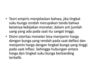 • Teori empiris menjelaskan bahwa, jika tingkat
suku bunga rendah merupakan tanda bahwa
ketatnya kebijakan moneter, dalam arti jumlah
uang yang ada pada saat itu sangat tinggi.
• Disini otoritas moneter bisa menjamin harga
dengan bunga yang rendah pada saat deflasi dan
menjamin harga dengan tingkat bunga yang tinggi
pada saat inflasi. Sehingga hubungan antara
harga dan tingkat suku bunga berbanding
terbalik.
 