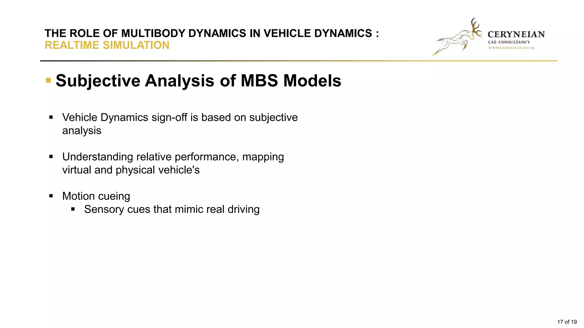  Subjective Analysis of MBS Models
THE ROLE OF MULTIBODY DYNAMICS IN VEHICLE DYNAMICS :
REALTIME SIMULATION
 Vehicle Dynamics sign-off is based on subjective
analysis
 Understanding relative performance, mapping
virtual and physical vehicle's
 Motion cueing
 Sensory cues that mimic real driving
17 of 19
 