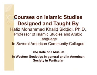 Courses on Islamic Studies
Designed and Taught By
Hafiz Mohammed Khalid Siddiqi, Ph.D.
Professor of Islamic Studies and Arabic
Language
In Several American Community Colleges
The Role of a Muslim
In Western Societies in general and in American
Society in Particular

 