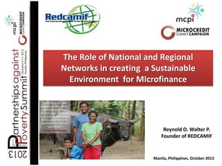 The Role of National and Regional
Networks in creating a Sustainable
Environment for MIcrofinance

Reynold O. Walter P.
Founder of REDCAMIF

Manila, Philippines, October 2013

 