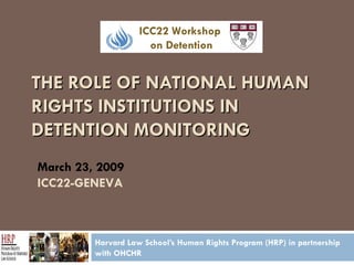 THE ROLE OF NATIONAL HUMAN RIGHTS INSTITUTIONS IN DETENTION MONITORING Harvard Law School’s Human Rights Program (HRP) in partnership with OHCHR March 23, 2009 ICC22-GENEVA ICC22 Workshop  on Detention 